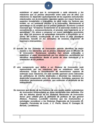 8
establecer el papel que le corresponde a cada elemento y las
relaciones que es preciso desarrollar entre cada uno de ellos. Las
relaciones no dependen exclusivamente de los aspectos estructurales
relacionados con la innovación, aparecen quizás con mayor fuerza los
aspectos inmateriales o intangibles, es decir todos los factores que
inciden en un ambiente proclive a la innovación. Básicamente el
aprendizaje es la variable que es preciso gestionar. El mismo Lundvall
reconoce que “el recurso fundamental en la economía moderna es el
conocimiento y, consecuentemente, el proceso más importante es el
aprendizaje”. Se atreve a proponer un nuevo paradigma económico
que sitúa los procesos de aprendizaje interactivo e innovación en el
centro del análisis, sustituyendo de esta forma el viejo paradigma
neoclásico, basado en los conceptos de escasez, asignación de
recursos e intercambios.
El estudio de los Sistemas de Innovación permite identificar de mejor
manera a los elementos que es preciso relacionar para la difusión de
la innovación. Numerosos estudios han estado enfocados a
establecer el papel desempeñado por los elementos, permitiendo así
identificar desequilibrios desde el punto de vista estructural y la
orientación de las políticas.
El otro componente que define a un Sistema de Innovación está
representado por las relaciones que se establecen entre los
elementos. Surge la consideración de mecanismos capaces de
estimular esas relaciones. En este sentido aparecen como relevantes
las estructuras de interfaz destinadas a dinamizar las relaciones y
desarrollar cooperación entre los elementos. Asimismo, aparecen los
incentivos, generalmente públicos, que estimulan el desarrollo de las
interacciones.
Se reconoce que dentro de las fronteras de una nación existen subsistemas
de innovación circunscriptos en áreas territoriales bien definidas. Por
ello los debates acerca de los Sistemas Nacionales de Innovación
tienen gran utilidad para la definición de políticas de tipo general
(Nelson, Freeman, Lundvall), mientras que los instrumentos y
estrategias consideran a los Sistemas Regionales de Innovación (R.
Cappellin, Fernández de Lucio, J. C. Perrin, Gremi, R. Camagni, M.
Barceló, Landabaso).
 