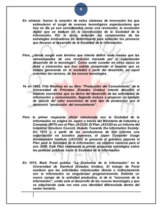 9
En síntesis: fueron la creación de estos sistemas de innovación los que
estimularon el surgir de avances tecnológicos espectaculares que
hoy en día ya son considerados como una revolución, la revolución
digital que se traduce en la construcción de la Sociedad de la
Información. Por lo tanto, entender las componentes de las
estrategias innovadoras es determinante para entender los procesos
que llevaron al desarrollo de la Sociedad de la Información.
Pero, ¿dónde surgió este término que intenta definir nada menos que las
consecuencias de una revolución marcada por el espectacular
desarrollo de la tecnología?. Como suele suceder en otros casos se
debe a visionarios que han sabido comprender el impacto que se
estaba generando en la sociedad a partir del desarrollo, en aquel
entonces tan cercano, de las nuevas tecnologías.
Ya en 1962, Fritz Machlup en su libro “Producción del Conocimiento” de la
Universidad de Princeton (Estados Unidos) intentó describir el
impacto económico que se deriva del desarrollo de las actividades de
información y comunicación, llegando incluso a proponer un ejemplo
de cálculo del valor económico de este tipo de producción que él
denominó “producción del conocimiento”.
Pero la primer respuesta oficial relacionada con la Sociedad de la
Información se origina en Japón a través del Ministerio de Industria y
Comercio (MITI) con el Plan JACUDI. El Plan JACUDI es un Informe del
Industrial Structure Council, titulado Towards the Information Society.
En 1972 y a partir de las conclusiones de ese Informe una
organización no lucrativa japonesa, el Japan Computer Usage
Development Institute (JACUDI) le presentó al gobierno japonés el
Plan para la Sociedad de la Información: un objetivo nacional para el
ano 2000. Este Plan representó la primer propuesta estratégica sobre
las políticas públicas hacia la Sociedad de la Información.
En 1974, Mark Porat publica “La Economía de la Información” en la
Universidad de Stanford (Estados Unidos). El trabajo de Porat
sostiene que las actividades relacionadas directa o indirectamente
con la información se singularizan progresivamente. Delimita un
nuevo campo de la actividad productiva, el de la “economía de la
información”, unido este al desarrollo de las nuevas tecnologías y que
va adquiriendo cada vez más una identidad diferenciada dentro del
sector terciario.
 