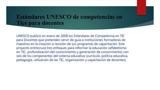 Estándares UNESCO de competencias en
Tics para docentes
UNESCO publicó en enero de 2008 los Estándares de Competencia en TIC
para Docentes que pretenden servir de guía a instituciones formadoras de
maestros en la creación o revisión de sus programas de capacitación. Este
proyecto entrecruza tres enfoques para reformar la educación (alfabetismo
en TIC, profundización del conocimiento y generación de conocimiento) con
seis de los componentes del sistema educativo (currículo, política educativa,
pedagogía, utilización de las TIC, organización y capacitación de docentes).
 