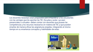 Los docentes necesitan estar preparados para empoderar a los estudiantes
con las ventajas que les aportan las TIC. Escuelas y aulas –ya sean
presenciales o virtuales– deben contar con docentes que posean las
competencias y los recursos necesarios en materia de TIC y que puedan
enseñar de manera eficaz las asignaturas exigidas, integrando al mismo
tiempo en su enseñanza conceptos y habilidades de estas.
 