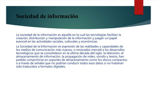 Sociedad de información
La sociedad de la información es aquella en la cual las tecnologías facilitan la
creación, distribución y manipulación de la información y juegan un papel
esencial en las actividades sociales, culturales y económicas.
La Sociedad de la Información es expresión de las realidades y capacidades de
los medios de comunicación más nuevos, o renovados merced a los desarrollos
tecnológicos que se consolidaron en la última década del siglo: la televisión, el
almacenamiento de información, la propagación de vídeo, sonido y textos, han
podido comprimirse en soportes de almacenamiento como los discos compactos
o a través de señales que no podrían conducir todos esos datos si no hubieran
sido traducidos a formatos digitales.
 