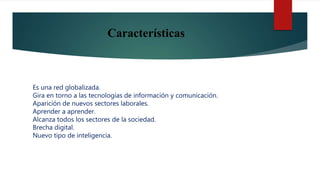 Características
Es una red globalizada.
Gira en torno a las tecnologías de información y comunicación.
Aparición de nuevos sectores laborales.
Aprender a aprender.
Alcanza todos los sectores de la sociedad.
Brecha digital.
Nuevo tipo de inteligencia.
 