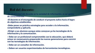 Rol del docente:
•El rol principal del docente en la sociedad de información, es ser gestor
de conocimientos.
•El docente es el encargado de conducir el proyecto áulico hacia el logro
de objetivos establecidos.
•Debe poner en práctica estrategias para acceder a la información,
comprenderla y aplicarla.
•Dirigir a sus alumnos aunque estos conozcan ya las tecnologías de la
información y la comunicación.
• Debe ser un profesional comprometido con la educación, que deberá
actuar en consecuencia preparando las nuevas generaciones para convivir
con las tecnologías de información.
• Debe ser un consultor de información.
• Deben ser usuarios experimentados de herramientas tecnológicas.
 