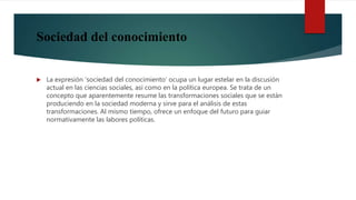 Sociedad del conocimiento
 La expresión ‘sociedad del conocimiento’ ocupa un lugar estelar en la discusión
actual en las ciencias sociales, así como en la política europea. Se trata de un
concepto que aparentemente resume las transformaciones sociales que se están
produciendo en la sociedad moderna y sirve para el análisis de estas
transformaciones. Al mismo tiempo, ofrece un enfoque del futuro para guiar
normativamente las labores políticas.
 