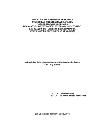 REPÚBLICA BOLIVARIANA DE VENEZUELA
UNIVERSIDAD BICENTENARIA DE ARAGUA
VICERRECTORADO ACADÉMICO
DECANATO DE INVESTIGACIÓN, EXTENSIÓN Y POSTGRADO
SAN JOAQUÍN DE TURMERO - ESTADO ARAGUA
DOCTORADO EN CIENCIAS DE LA EDUCACIÓN
La Sociedad de la Información como Contexto de Reflexión
“Las TIC y el Aula”
AUTOR: Oswaldo Flores
TUTOR: Dra. María Teresa Hernández
San Joaquín de Turmero, Junio, 2018
 