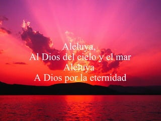 Aleluya,  Al Dios del cielo y el mar Aleluya  A Dios por la eternidad 