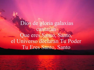 Dios de gloria galaxias cantaran  Que eres Santo, Santo,  el Universo declaran Tu Poder  Tu Eres Santo, Santo  