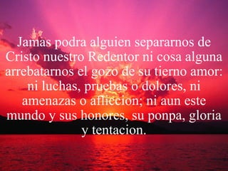 Jamas podra alguien separarnos de Cristo nuestro Redentor ni cosa alguna arrebatarnos el gozo de su tierno amor: ni luchas, pruebas o dolores, ni amenazas o afliccion; ni aun este mundo y sus honores, su ponpa, gloria y tentacion. 