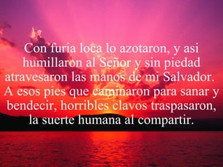 Con furia loca lo azotaron, y asi humillaron al Señor y sin piedad atravesaron las manos de mi Salvador.  A esos pies que caminaron para sanar y bendecir, horribles clavos traspasaron, la suerte humana al compartir. 