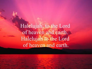 Halelujah, to the Lord  of heaven and earth.  Halelujah to the Lord  of heaven and earth. 
