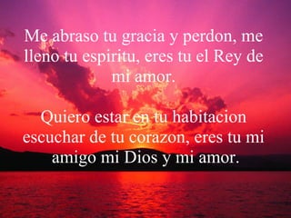 Me abraso tu gracia y perdon, me lleno tu espiritu, eres tu el Rey de mi amor. Quiero estar en tu habitacion escuchar de tu corazon, eres tu mi  amigo mi Dios y mi amor. 