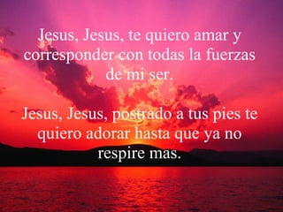 Jesus, Jesus, te quiero amar y corresponder con todas la fuerzas de mi ser. Jesus, Jesus, postrado a tus pies te quiero adorar hasta que ya no respire mas. 