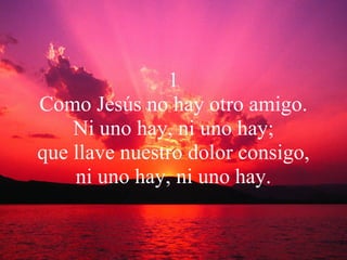 1 Como Jesús no hay otro amigo. Ni uno hay, ni uno hay; que llave nuestro dolor consigo, ni uno hay, ni uno hay. 