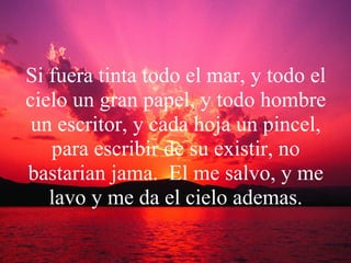 Si fuera tinta todo el mar, y todo el cielo un gran papel, y todo hombre un escritor, y cada hoja un pincel, para escribir de su existir, no bastarian jama.  El me salvo, y me lavo y me da el cielo ademas. 
