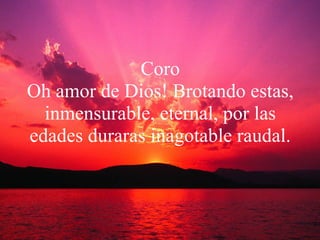 Coro Oh amor de Dios! Brotando estas, inmensurable, eternal, por las edades duraras inagotable raudal. 