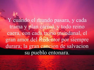 Y cuando el mundo pasara, y cada trama y plan carnal, y todo reino caera, con cada trono mundanal, el gran amor del Redentor por siempre durara; la gran cancion de salvacion su pueblo entonara. 