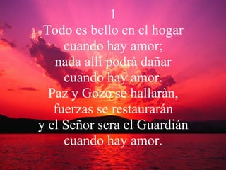 1 Todo es bello en el hogar cuando hay amor; nada allí podrà dañar cuando hay amor. Paz y Gozo se hallaràn, fuerzas se restaurarán y el Señor sera el Guardián cuando hay amor. 