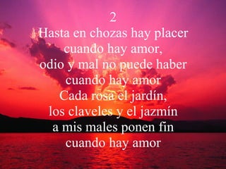 2 Hasta en chozas hay placer cuando hay amor, odio y mal no puede haber cuando hay amor Cada rosa el jardín, los claveles y el jazmín a mis males ponen fin cuando hay amor 