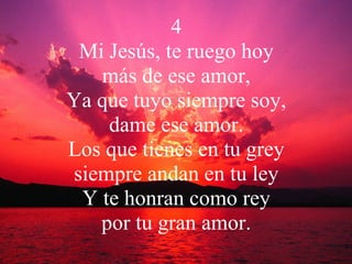 4 Mi Jesús, te ruego hoy más de ese amor, Ya que tuyo siempre soy, dame ese amor. Los que tienes en tu grey siempre andan en tu ley Y te honran como rey por tu gran amor. 
