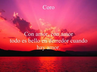 Coro Con amor, con amor todo es bello en derredor cuando hay amor. 