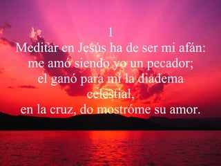 1 Meditar en Jesús ha de ser mi afán: me amó siendo yo un pecador; el ganó para mí la diadema celestial, en la cruz, do mostróme su amor. 