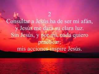 2 Consultar a Jesús ha de ser mi afán, y Jesús me dará su clara luz. Sin Jesús, y por mí, nada quiero practicar; mis acciones inspire Jesús. 