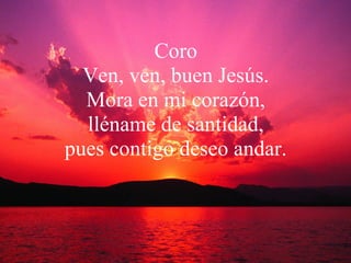 Coro Ven, ven, buen Jesús. Mora en mi corazón, lléname de santidad, pues contigo deseo andar. 
