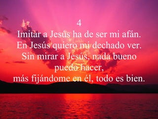4 Imitar a Jesús ha de ser mi afán. En Jesús quiero mi dechado ver. Sin mirar a Jesús, nada bueno puedo hacer, más fijándome en él, todo es bien. 