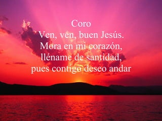 Coro Ven, ven, buen Jesús. Mora en mi corazón, lléname de santidad, pues contigo deseo andar 