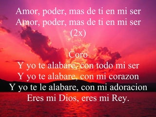 Amor, poder, mas de ti en mi ser Amor, poder, mas de ti en mi ser (2x) Coro Y yo te alabare, con todo mi ser Y yo te alabare, con mi corazon Y yo te le alabare, con mi adoracion Eres mi Dios, eres mi Rey. 