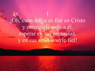 1 ¡Oh, cuán dulce es fiar en Cristo y entregarle todo a él, esperar en sus promesas, y en sus sendas serle fiel! 