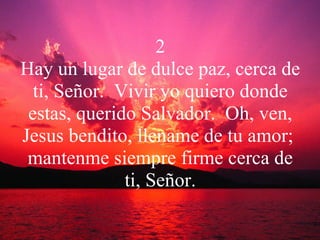 2 Hay un lugar de dulce paz, cerca de ti, Señor.  Vivir yo quiero donde estas, querido Salvador.  Oh, ven, Jesus bendito, llename de tu amor;  mantenme siempre firme cerca de ti, Señor. 