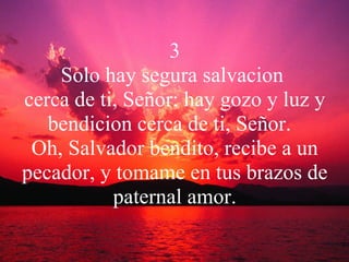 3 Solo hay segura salvacion  cerca de ti, Señor; hay gozo y luz y bendicion cerca de ti, Señor.  Oh, Salvador bendito, recibe a un pecador, y tomame en tus brazos de paternal amor. 