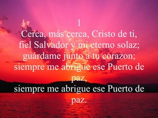 1 Cerca, más cerca, Cristo de ti, fiel Salvador y mi eterno solaz; guárdame junto a tu corazon; siempre me abrigue ese Puerto de paz, siempre me abrigue ese Puerto de paz. 