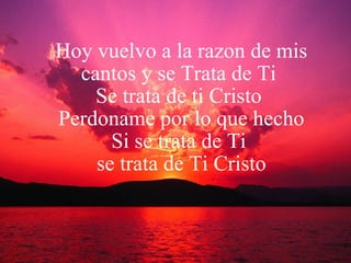 Hoy vuelvo a la razon de mis cantos y se Trata de Ti  Se trata de ti Cristo   Perdoname por lo que hecho Si se trata de Ti  se trata de Ti Cristo 