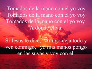 Tomados de la mano con el yo voy Tomados de la mano con el yo voy Tomados de la mano con el yo voy  A donde el va. Si Jesus te dice, “Amigo deja todo y ven conmigo,” yo mis manos pongo en las suyas y voy con el. 