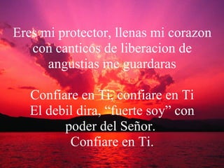 Eres mi protector, llenas mi corazon con canticos de liberacion de angustias me guardaras Confiare en Ti, confiare en Ti El debil dira, “fuerte soy” con poder del Señor.  Confiare en Ti. 