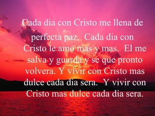 Cada dia con Cristo me llena de perfecta paz.  Cada dia con Cristo le amo mas y mas.  El me salva y guarda y se que pronto volvera. Y vivir con Cristo mas dulce cada dia sera.  Y vivir con Cristo mas dulce cada dia sera. 