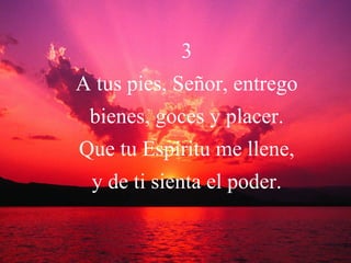 3 A tus pies, Señor, entrego bienes, goces y placer. Que tu Espíritu me llene, y de ti sienta el poder. 