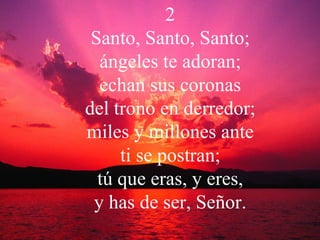 2 Santo, Santo, Santo; ángeles te adoran; echan sus coronas del trono en derredor; miles y millones ante ti se postran; tú que eras, y eres, y has de ser, Señor. 