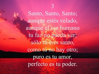 3 Santo, Santo, Santo; aunque estés velado, aunque el ojo humano tu faz no pueda ver; sólo tú eres santo, como tú no hay otro; puro es tu amor, perfecto es tu poder. 