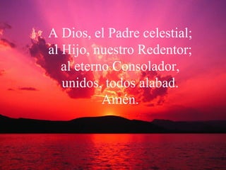A Dios, el Padre celestial; al Hijo, nuestro Redentor; al eterno Consolador, unidos, todos alabad. Amén. 