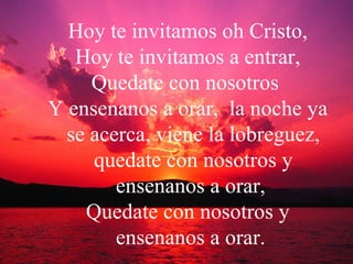 Hoy te invitamos oh Cristo, Hoy te invitamos a entrar, Quedate con nosotros  Y ensenanos a orar,  la noche ya se acerca, viene la lobreguez, quedate con nosotros y ensenanos a orar,  Quedate con nosotros y ensenanos a orar.  