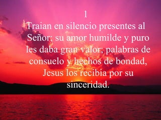 1 Traian en silencio presentes al Señor; su amor humilde y puro les daba gran valor; palabras de consuelo y hechos de bondad, Jesus los recibia por su sinceridad. 