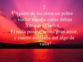 2 Aparte de los otros un pobre viador miraba como daban  tributos al Señor.  El nada poseia; sentia gran amor,  y cuanto anhelaba dar algo de valor! 
