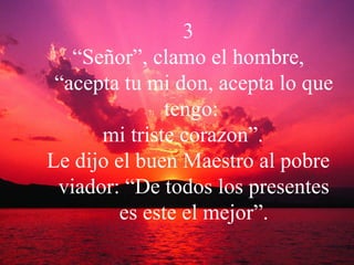 3 “ Señor”, clamo el hombre, “acepta tu mi don, acepta lo que tengo:  mi triste corazon”.  Le dijo el buen Maestro al pobre viador: “De todos los presentes es este el mejor”. 
