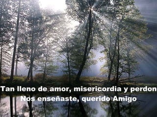 Tan lleno de amor, misericordia y perdon Nos enseñaste, querido Amigo 