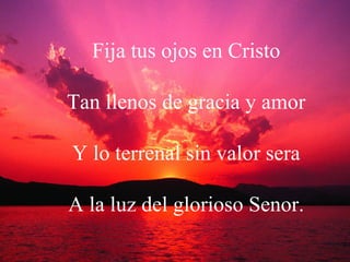 Fija tus ojos en Cristo Tan llenos de gracia y amor Y lo terrenal sin valor sera A la luz del glorioso Senor. 