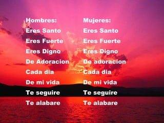 Hombres: Mujeres:  Eres Santo Eres Santo Eres Fuerte Eres Fuerte Eres Digno Eres Digno  De Adoracion De adoracion Cada dia Cada dia De mi vida De mi vida Te seguire Te seguire Te alabare Te alabare 