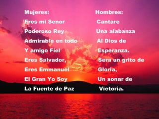 Mujeres:  Hombres: Eres mi Senor  Cantare  Poderoso Rey  Una alabanza Admirable en todo  Al Dios de  Y amigo Fiel  Esperanza. Eres Salvador,  Sera un grito de Eres Emmanuel  Gloria, El Gran Yo Soy  Un sonar de La Fuente de Paz  Victoria.  